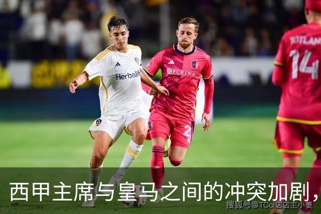 西甲主席与皇马之间的冲突加剧，成绩压力则是背后推手？